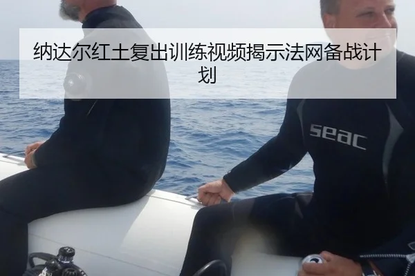 纳达尔红土复出训练视频揭示法网备战计划