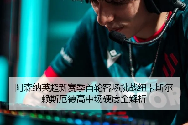 阿森纳英超新赛季首轮客场挑战纽卡斯尔赖斯厄德高中场硬度全解析