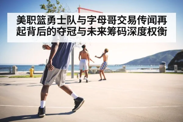 美职篮勇士队与字母哥交易传闻再起背后的夺冠与未来筹码深度权衡