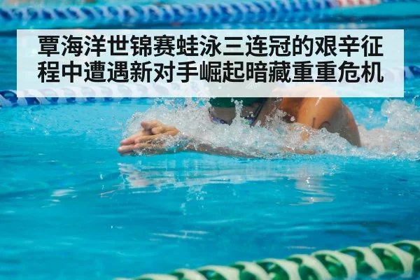 覃海洋世锦赛蛙泳三连冠的艰辛征程中遭遇新对手崛起暗藏重重危机